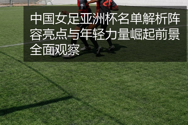 中国女足亚洲杯名单解析阵容亮点与年轻力量崛起前景全面观察