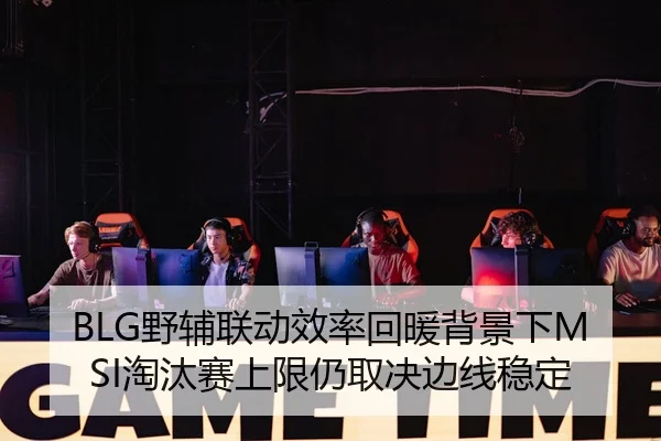 BLG野辅联动效率回暖背景下MSI淘汰赛上限仍取决边线稳定